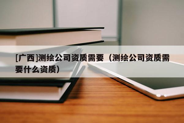 [廣西]測繪公司資質需要（測繪公司資質需要什么資質）