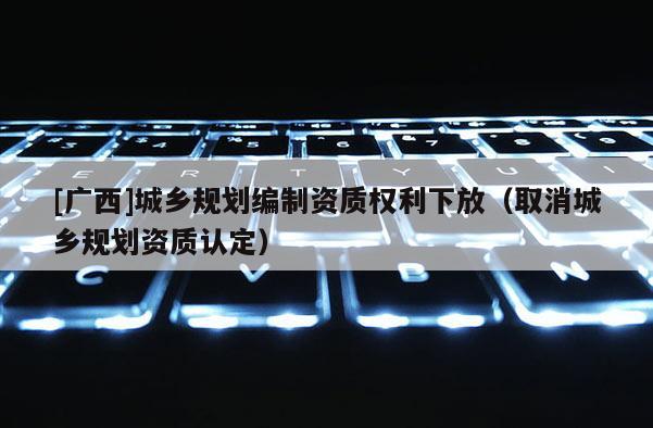[廣西]城鄉規劃編制資質權利下放（取消城鄉規劃資質認定）