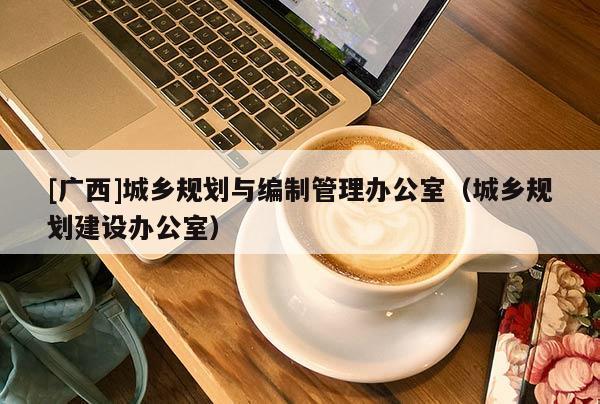 [廣西]城鄉規劃與編制管理辦公室（城鄉規劃建設辦公室）