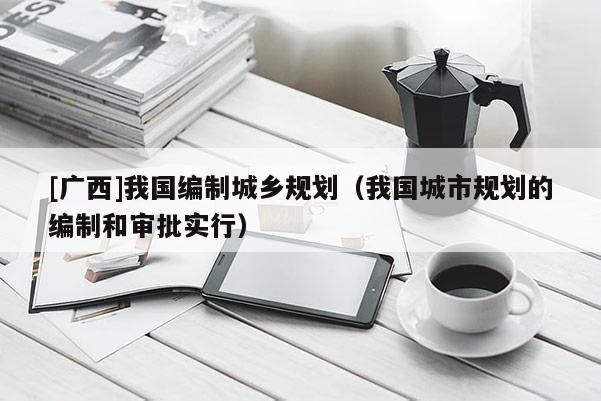 [廣西]我國編制城鄉規劃（我國城市規劃的編制和審批實行）