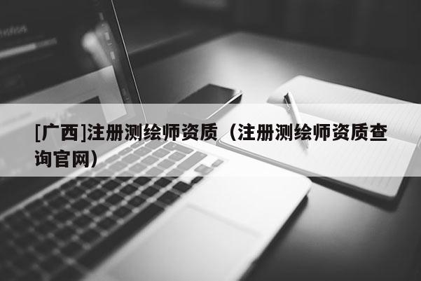 [廣西]注冊測繪師資質(zhì)（注冊測繪師資質(zhì)查詢官網(wǎng)）