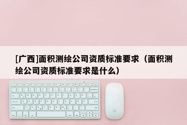 [廣西]面積測(cè)繪公司資質(zhì)標(biāo)準(zhǔn)要求（面積測(cè)繪公司資質(zhì)標(biāo)準(zhǔn)要求是什么）