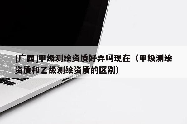 [廣西]甲級測繪資質好弄嗎現在（甲級測繪資質和乙級測繪資質的區別）