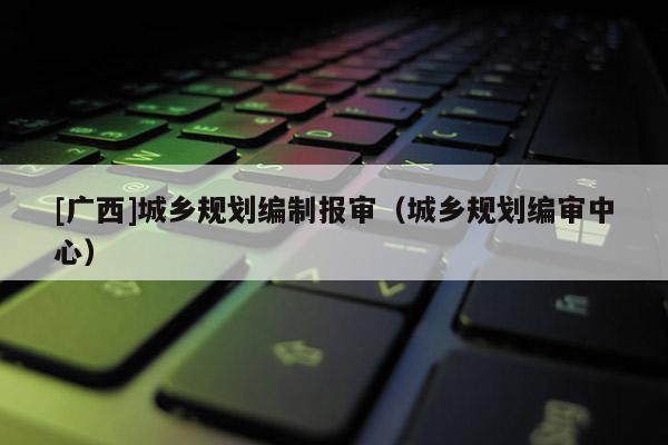 [廣西]城鄉規劃編制報審（城鄉規劃編審中心）