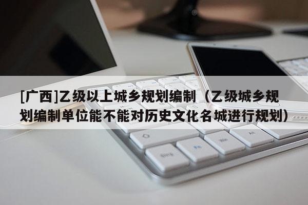 [廣西]乙級以上城鄉規劃編制（乙級城鄉規劃編制單位能不能對歷史文化名城進行規劃）