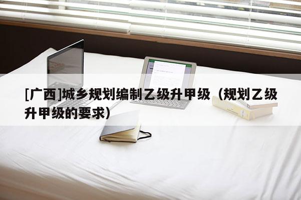 [廣西]城鄉(xiāng)規(guī)劃編制乙級升甲級（規(guī)劃乙級升甲級的要求）