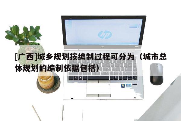 [廣西]城鄉規劃按編制過程可分為（城市總體規劃的編制依據包括）