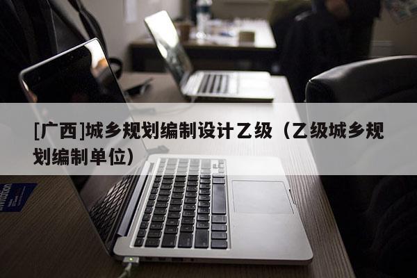 [廣西]城鄉(xiāng)規(guī)劃編制設(shè)計(jì)乙級(jí)（乙級(jí)城鄉(xiāng)規(guī)劃編制單位）