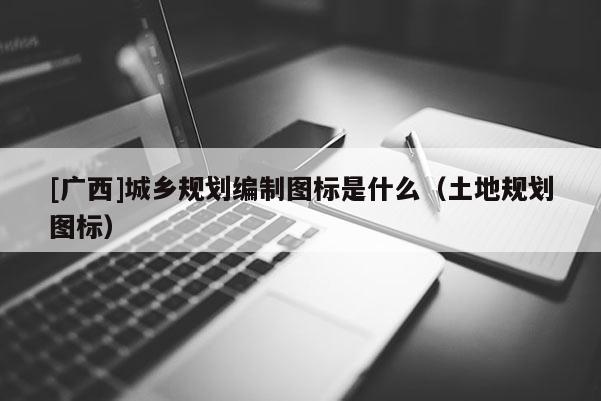 [廣西]城鄉規劃編制圖標是什么（土地規劃圖標）