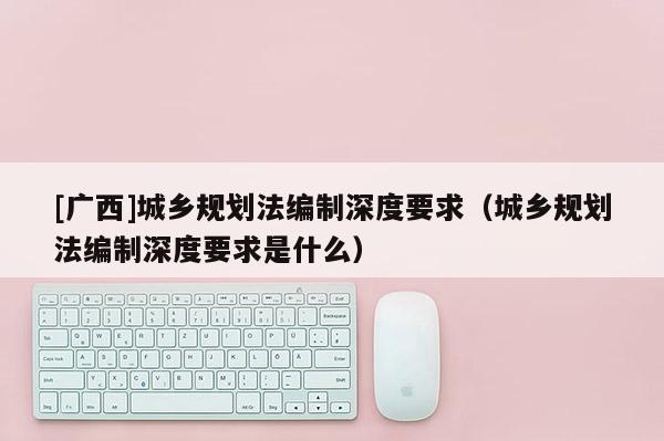 [廣西]城鄉規劃法編制深度要求（城鄉規劃法編制深度要求是什么）