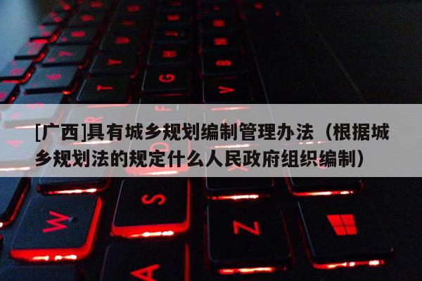 [廣西]具有城鄉規劃編制管理辦法（根據城鄉規劃法的規定什么人民政府組織編制）