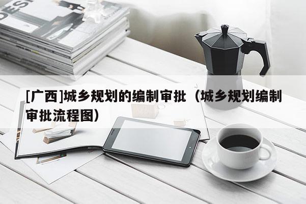 [廣西]城鄉規劃的編制審批（城鄉規劃編制審批流程圖）