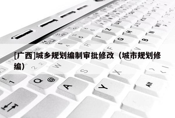 [廣西]城鄉(xiāng)規(guī)劃編制審批修改（城市規(guī)劃修編）