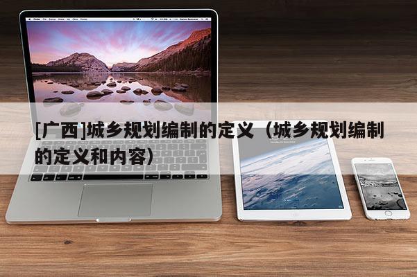 [廣西]城鄉規劃編制的定義（城鄉規劃編制的定義和內容）