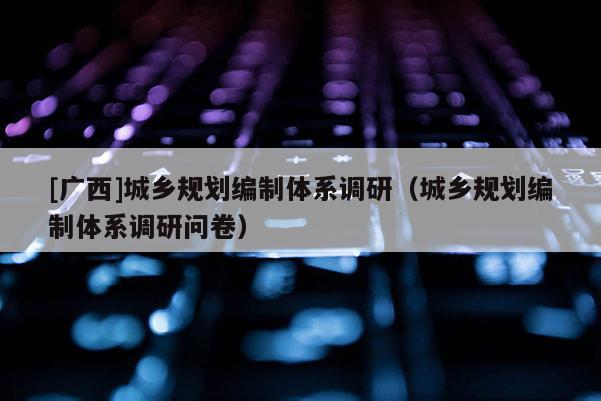 [廣西]城鄉規劃編制體系調研（城鄉規劃編制體系調研問卷）