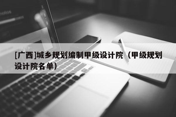 [廣西]城鄉(xiāng)規(guī)劃編制甲級設(shè)計院（甲級規(guī)劃設(shè)計院名單）