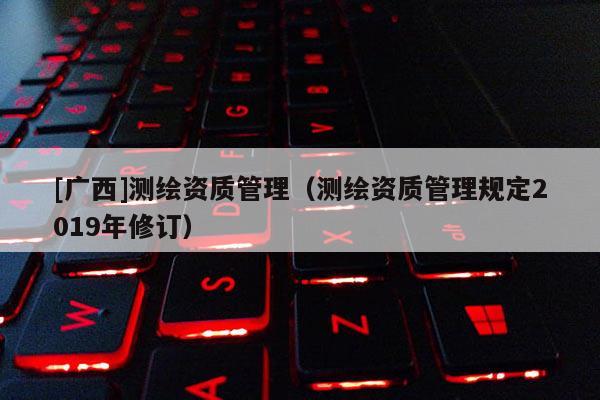 [廣西]測(cè)繪資質(zhì)管理（測(cè)繪資質(zhì)管理規(guī)定2019年修訂）