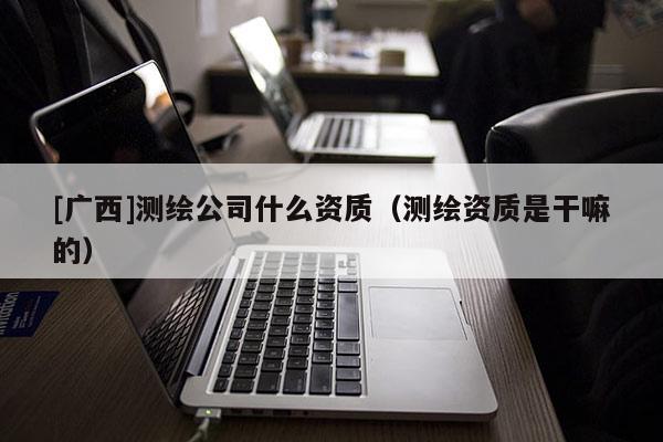 [廣西]測繪公司什么資質（測繪資質是干嘛的）