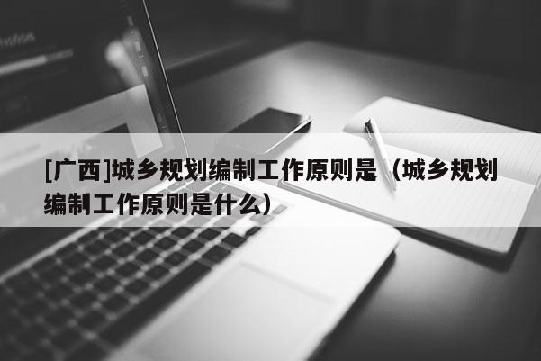 [廣西]城鄉(xiāng)規(guī)劃編制工作原則是（城鄉(xiāng)規(guī)劃編制工作原則是什么）