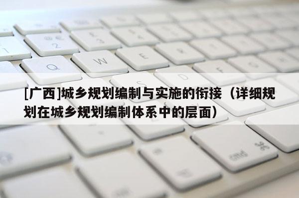 [廣西]城鄉(xiāng)規(guī)劃編制與實施的銜接（詳細(xì)規(guī)劃在城鄉(xiāng)規(guī)劃編制體系中的層面）