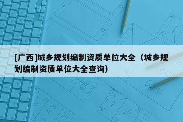 [廣西]城鄉(xiāng)規(guī)劃編制資質(zhì)單位大全（城鄉(xiāng)規(guī)劃編制資質(zhì)單位大全查詢）