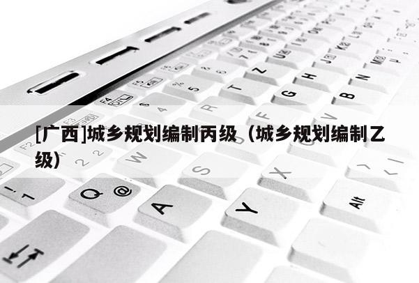 [廣西]城鄉規劃編制丙級（城鄉規劃編制乙級）