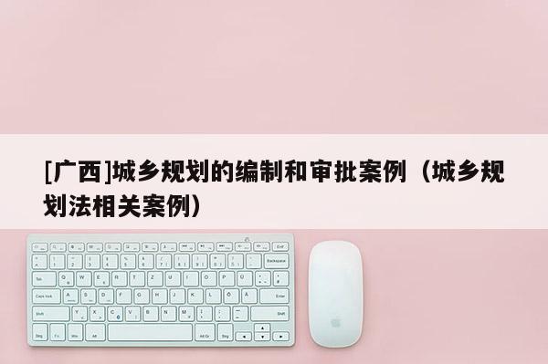 [廣西]城鄉(xiāng)規(guī)劃的編制和審批案例（城鄉(xiāng)規(guī)劃法相關(guān)案例）