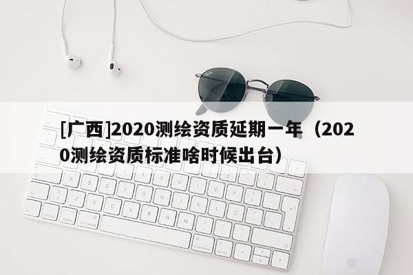 [廣西]2020測繪資質(zhì)延期一年（2020測繪資質(zhì)標準啥時候出臺）