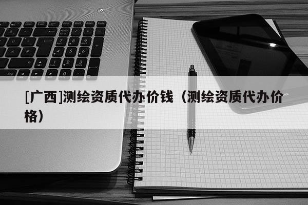 [廣西]測繪資質代辦價錢（測繪資質代辦價格）