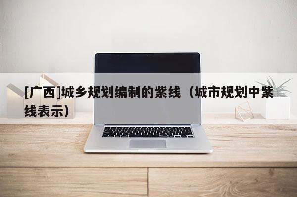 [廣西]城鄉(xiāng)規(guī)劃編制的紫線（城市規(guī)劃中紫線表示）