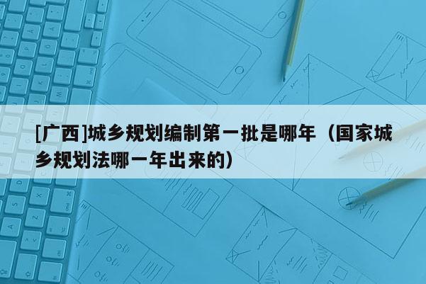 [廣西]城鄉規劃編制第一批是哪年（國家城鄉規劃法哪一年出來的）
