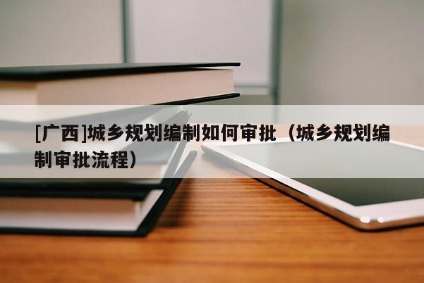 [廣西]城鄉規劃編制如何審批（城鄉規劃編制審批流程）