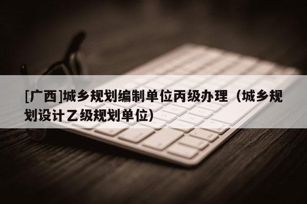 [廣西]城鄉規劃編制單位丙級辦理（城鄉規劃設計乙級規劃單位）