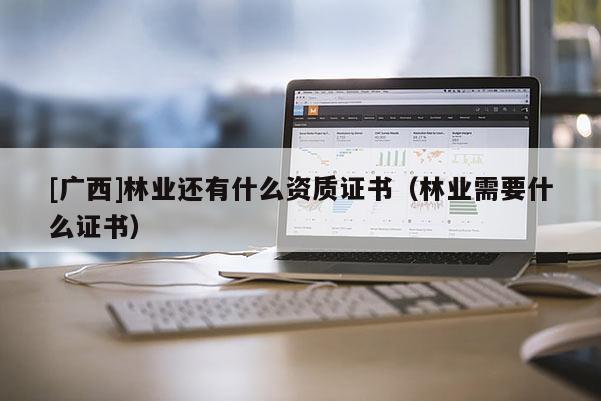 [廣西]林業還有什么資質證書（林業需要什么證書）