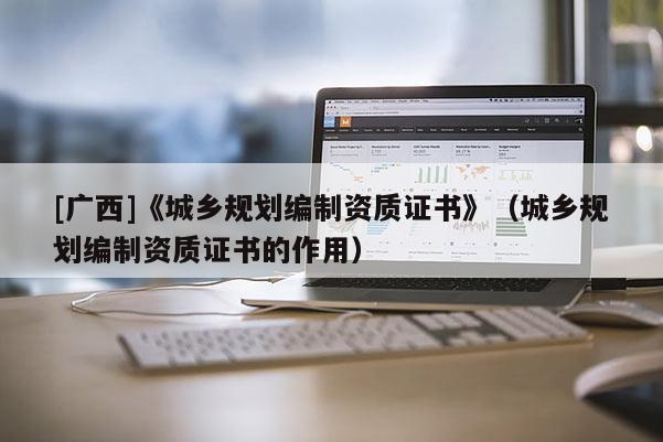 [廣西]《城鄉規劃編制資質證書》（城鄉規劃編制資質證書的作用）