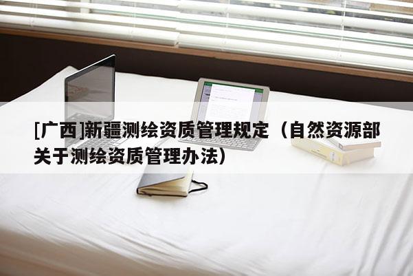[廣西]新疆測繪資質管理規定（自然資源部關于測繪資質管理辦法）