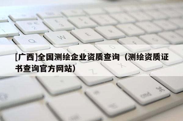 [廣西]全國測繪企業(yè)資質查詢（測繪資質證書查詢官方網(wǎng)站）
