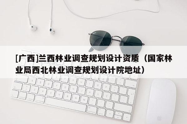 [廣西]蘭西林業調查規劃設計資質（國家林業局西北林業調查規劃設計院地址）