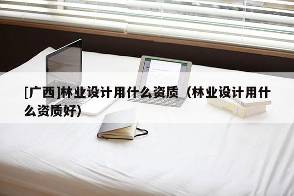 [廣西]林業設計用什么資質（林業設計用什么資質好）