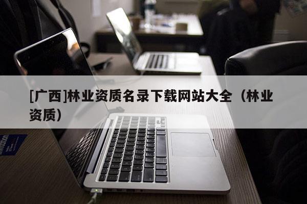 [廣西]林業資質名錄下載網站大全（林業 資質）