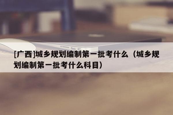[廣西]城鄉(xiāng)規(guī)劃編制第一批考什么（城鄉(xiāng)規(guī)劃編制第一批考什么科目）