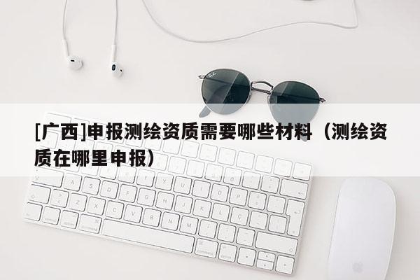 [廣西]申報測繪資質(zhì)需要哪些材料（測繪資質(zhì)在哪里申報）