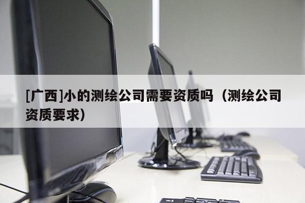 [廣西]小的測(cè)繪公司需要資質(zhì)嗎（測(cè)繪公司資質(zhì)要求）