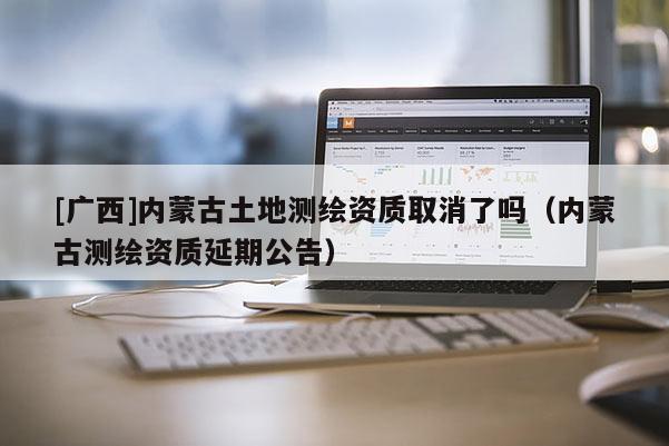 [廣西]內蒙古土地測繪資質取消了嗎（內蒙古測繪資質延期公告）