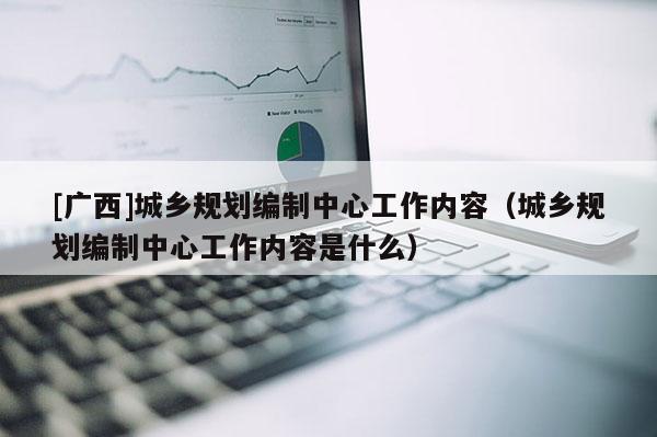 [廣西]城鄉(xiāng)規(guī)劃編制中心工作內(nèi)容（城鄉(xiāng)規(guī)劃編制中心工作內(nèi)容是什么）