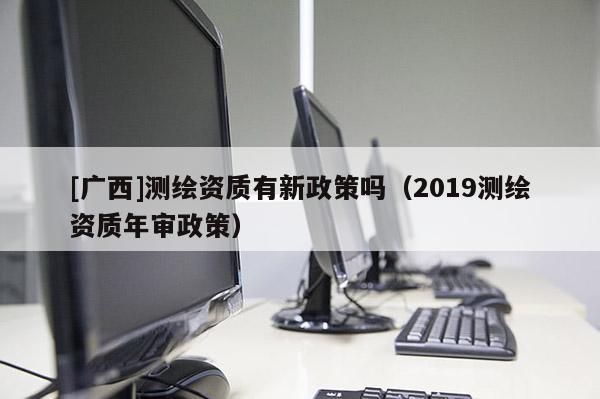 [廣西]測繪資質有新政策嗎（2019測繪資質年審政策）