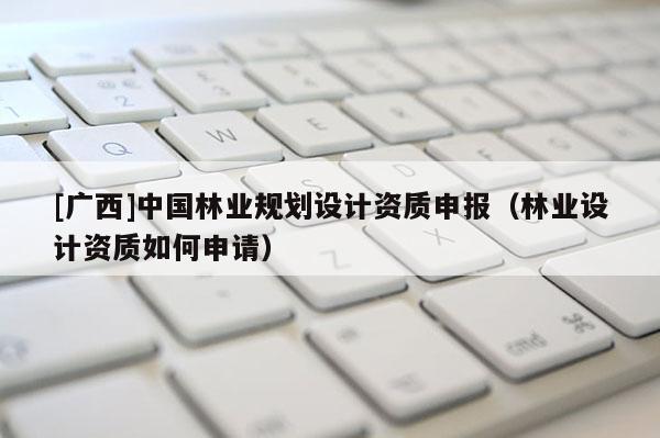 [廣西]中國林業(yè)規(guī)劃設計資質申報（林業(yè)設計資質如何申請）