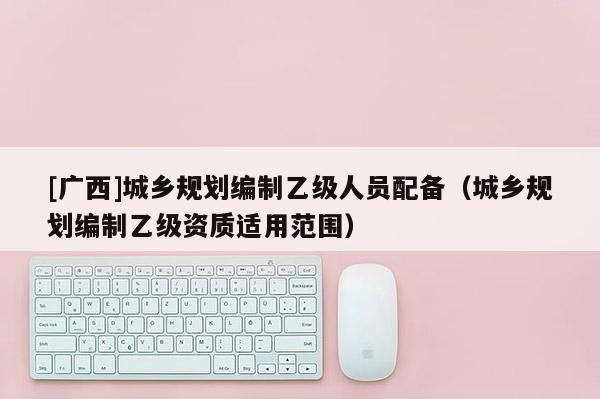 [廣西]城鄉規劃編制乙級人員配備（城鄉規劃編制乙級資質適用范圍）