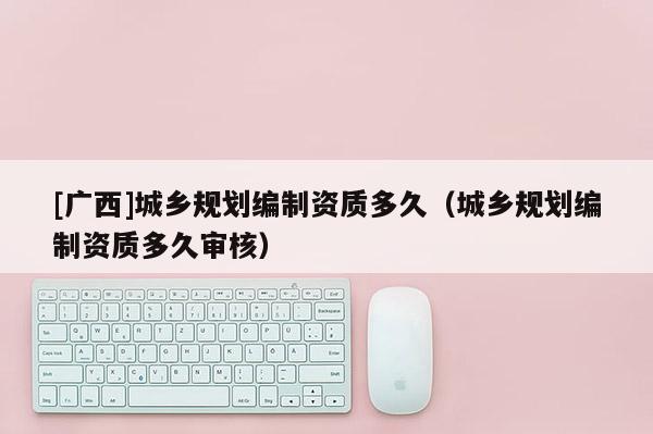 [廣西]城鄉規劃編制資質多久（城鄉規劃編制資質多久審核）