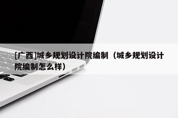 [廣西]城鄉規劃設計院編制（城鄉規劃設計院編制怎么樣）
